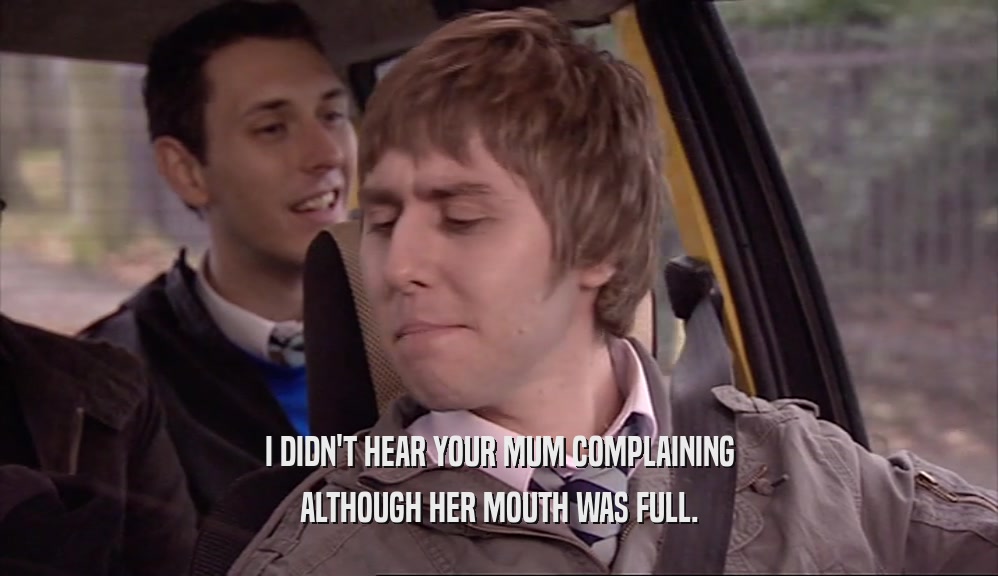 I DIDN'T HEAR YOUR MUM COMPLAINING ALTHOUGH HER MOUTH WAS FULL. 