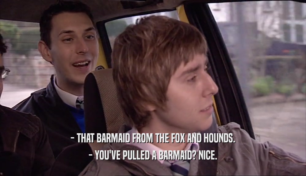 - THAT BARMAID FROM THE FOX AND HOUNDS.
 - YOU'VE PULLED A BARMAID? NICE.
 