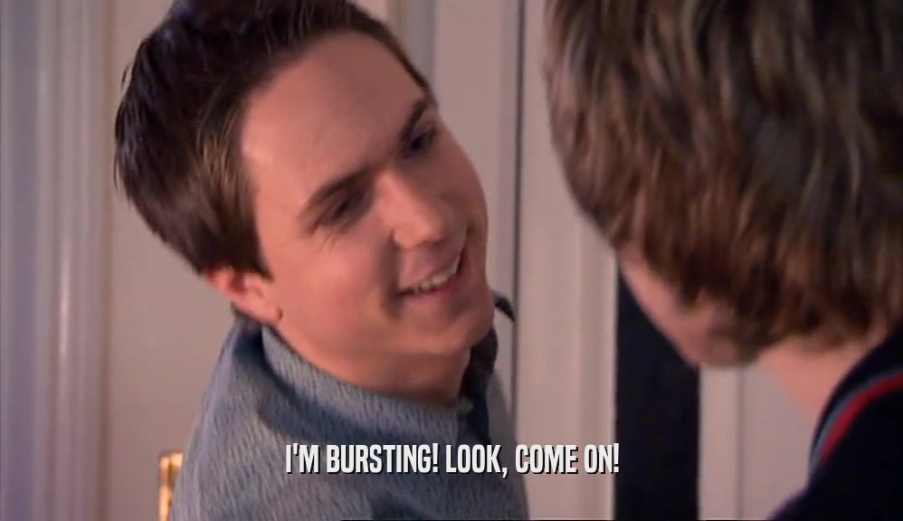 I'M BURSTING! LOOK, COME ON!  