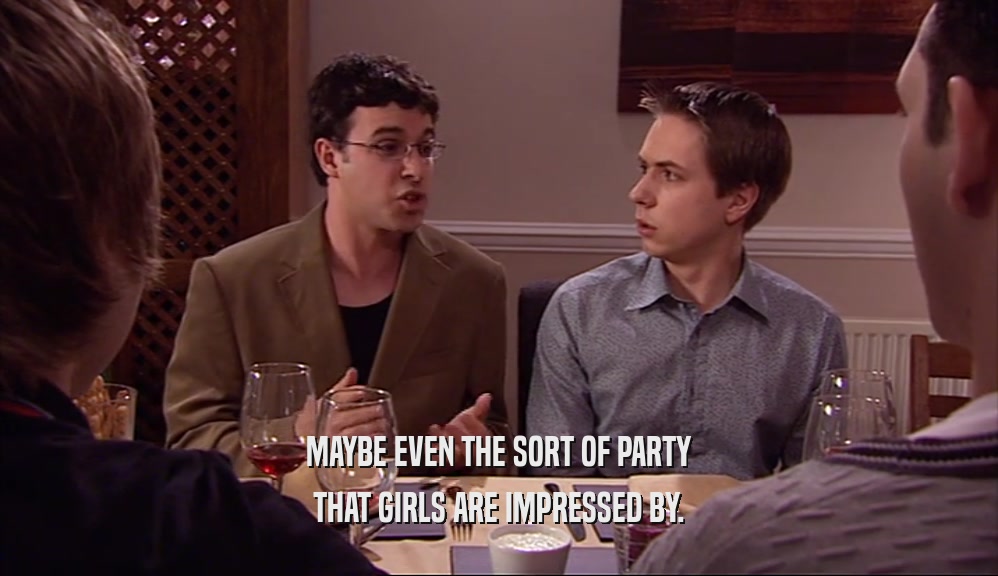 MAYBE EVEN THE SORT OF PARTY THAT GIRLS ARE IMPRESSED BY. 