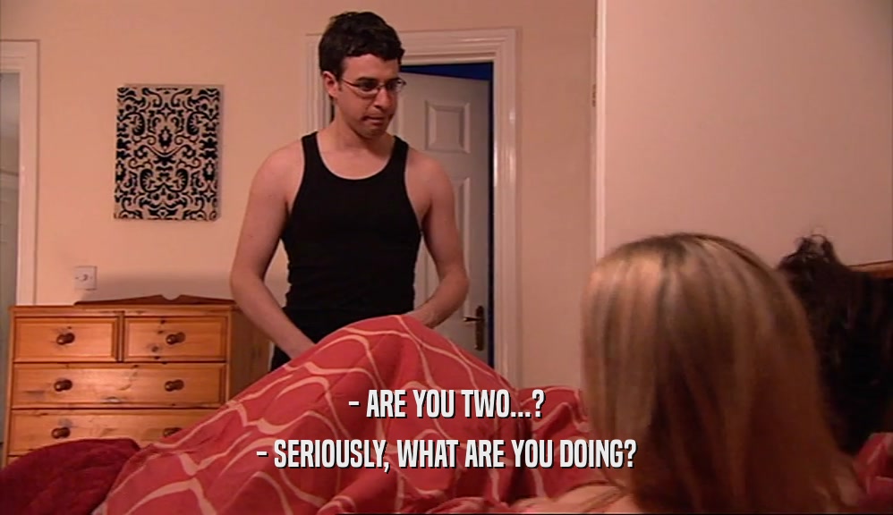 - ARE YOU TWO...? - SERIOUSLY, WHAT ARE YOU DOING? 