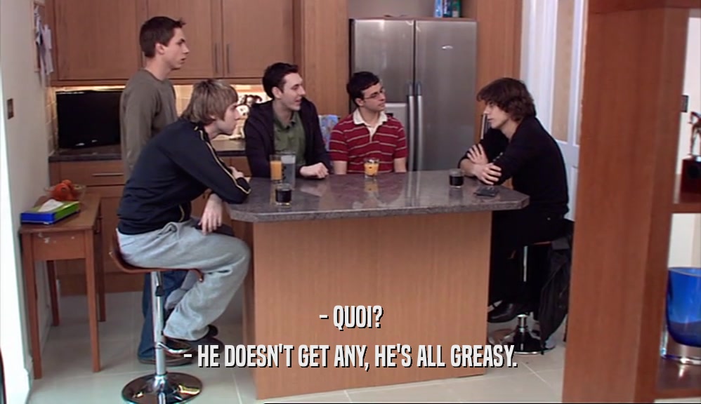 - QUOI? - HE DOESN'T GET ANY, HE'S ALL GREASY. 