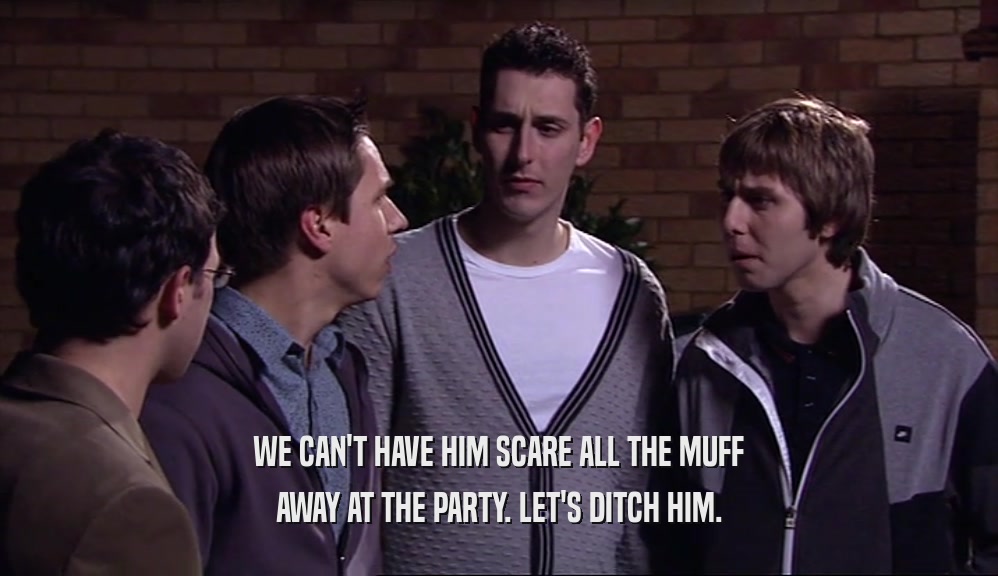 WE CAN'T HAVE HIM SCARE ALL THE MUFF AWAY AT THE PARTY. LET'S DITCH HIM. 