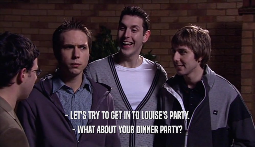 - LET'S TRY TO GET IN TO LOUISE'S PARTY. - WHAT ABOUT YOUR DINNER PARTY? 