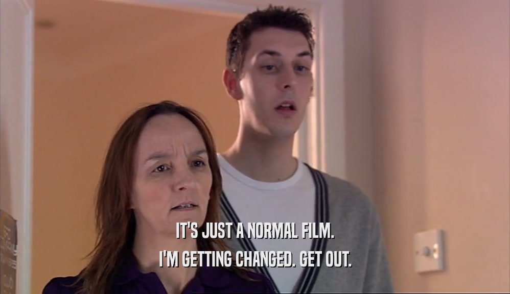 IT'S JUST A NORMAL FILM. I'M GETTING CHANGED. GET OUT. 