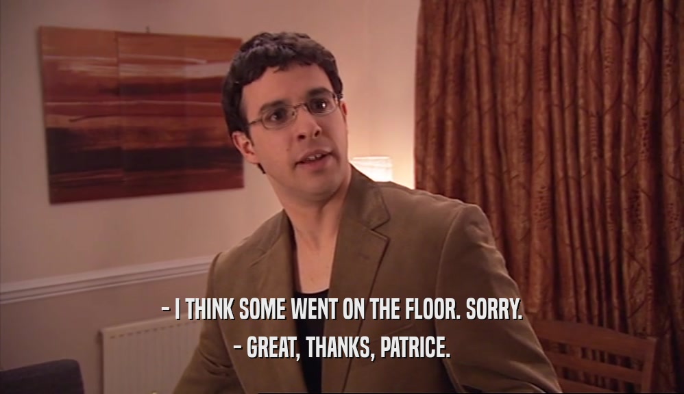 - I THINK SOME WENT ON THE FLOOR. SORRY. - GREAT, THANKS, PATRICE. 
