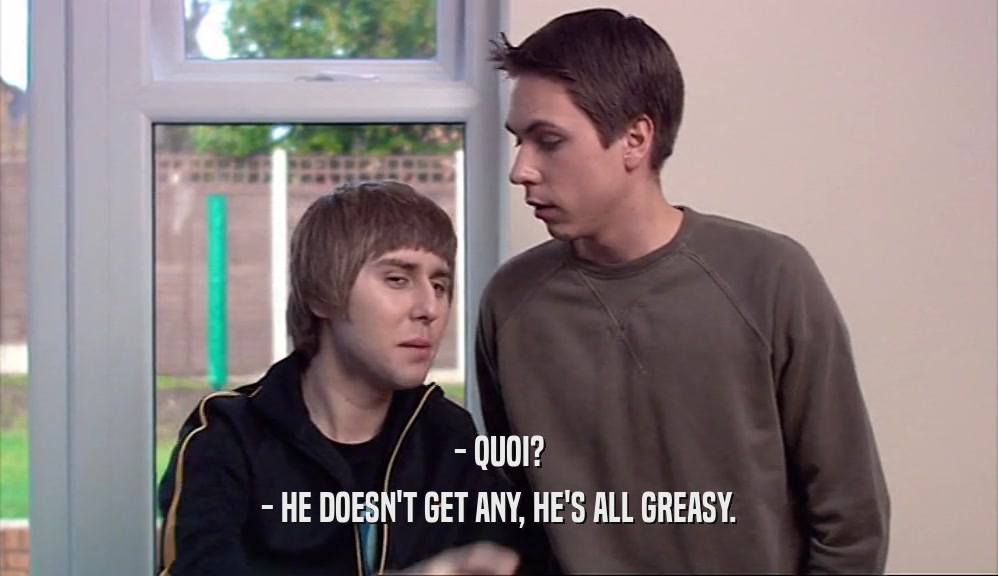 - QUOI? - HE DOESN'T GET ANY, HE'S ALL GREASY. 