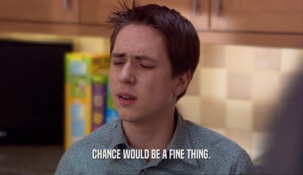 CHANCE WOULD BE A FINE THING.  