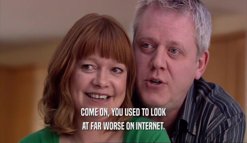 COME ON, YOU USED TO LOOK AT FAR WORSE ON INTERNET. 