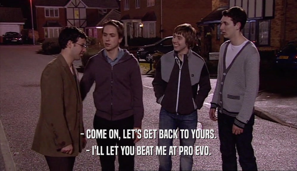 - COME ON, LET'S GET BACK TO YOURS. - I'LL LET YOU BEAT ME AT PRO EVO. 