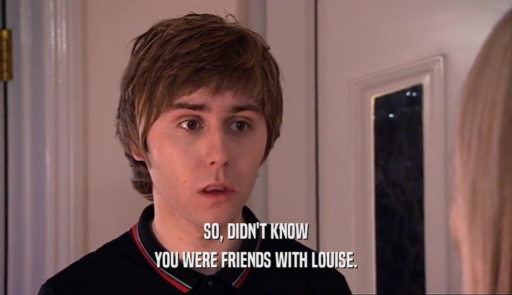 SO, DIDN'T KNOW YOU WERE FRIENDS WITH LOUISE. 