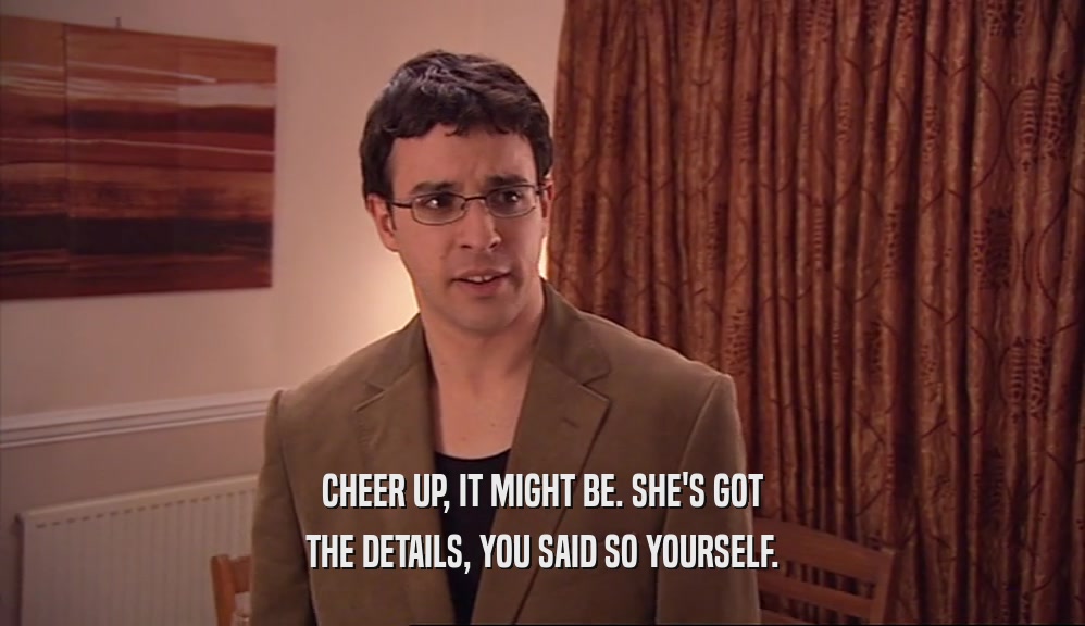 CHEER UP, IT MIGHT BE. SHE'S GOT THE DETAILS, YOU SAID SO YOURSELF. 