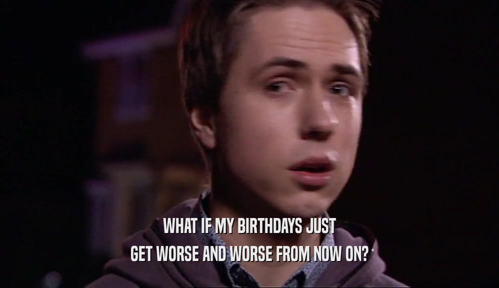 WHAT IF MY BIRTHDAYS JUST GET WORSE AND WORSE FROM NOW ON? 