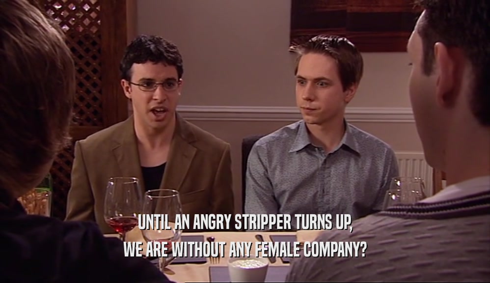 UNTIL AN ANGRY STRIPPER TURNS UP, WE ARE WITHOUT ANY FEMALE COMPANY? 