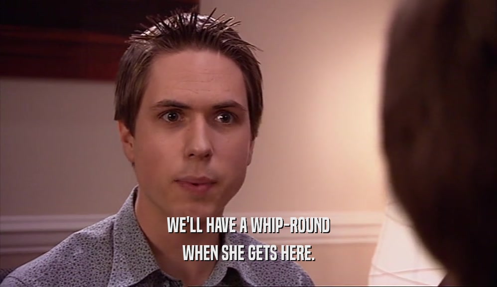 WE'LL HAVE A WHIP-ROUND WHEN SHE GETS HERE. 
