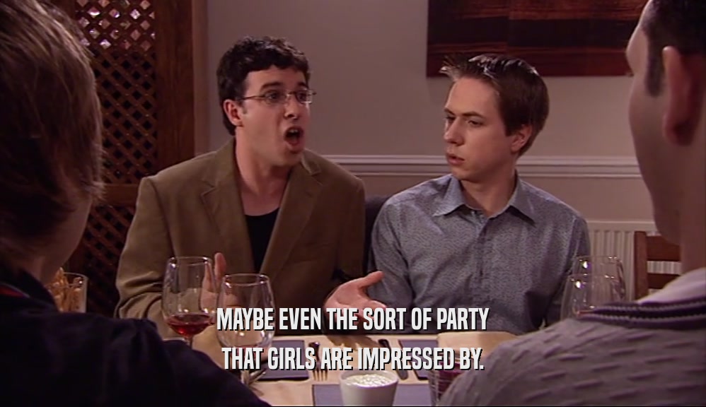 MAYBE EVEN THE SORT OF PARTY THAT GIRLS ARE IMPRESSED BY. 