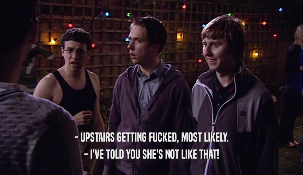 - UPSTAIRS GETTING FUCKED, MOST LIKELY.
 - I'VE TOLD YOU SHE'S NOT LIKE THAT!
 