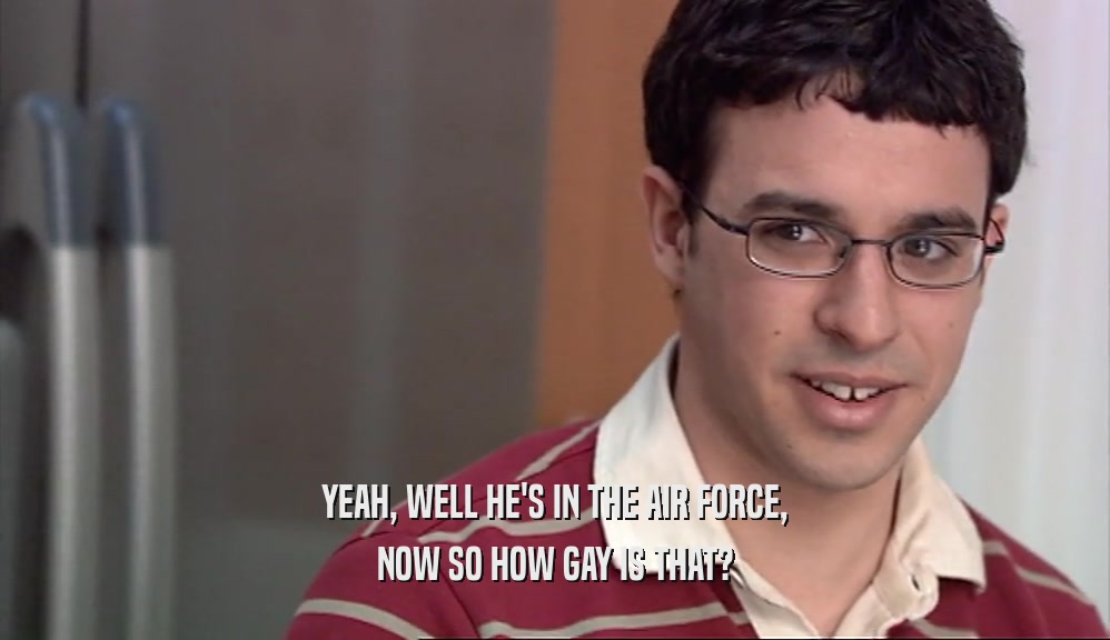 YEAH, WELL HE'S IN THE AIR FORCE, NOW SO HOW GAY IS THAT? 
