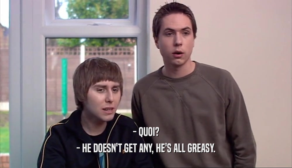 - QUOI? - HE DOESN'T GET ANY, HE'S ALL GREASY. 