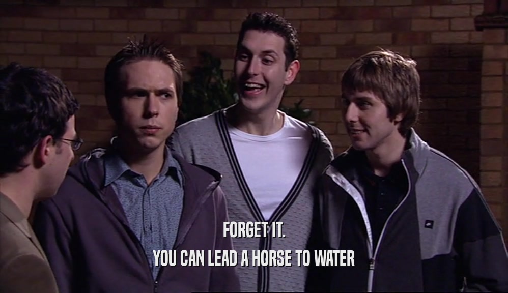 FORGET IT. YOU CAN LEAD A HORSE TO WATER 