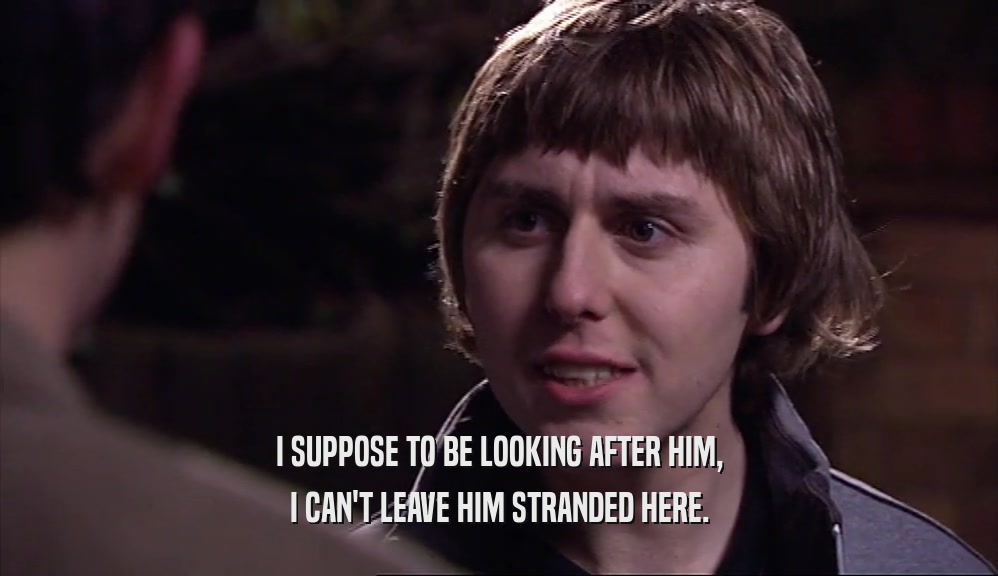 I SUPPOSE TO BE LOOKING AFTER HIM, I CAN'T LEAVE HIM STRANDED HERE. 