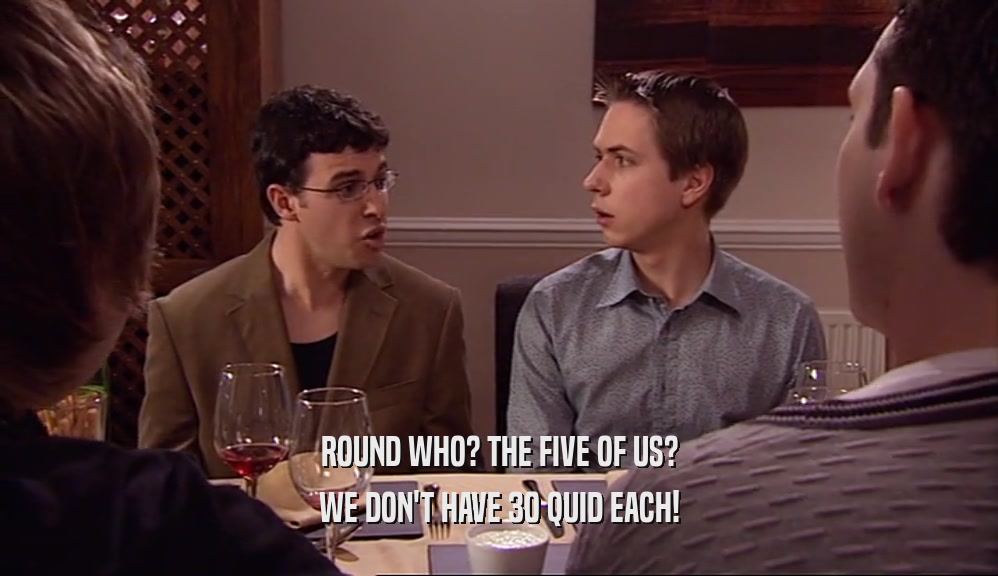 ROUND WHO? THE FIVE OF US?
 WE DON'T HAVE 30 QUID EACH!
 