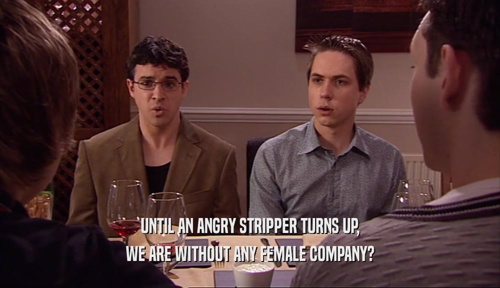 UNTIL AN ANGRY STRIPPER TURNS UP, WE ARE WITHOUT ANY FEMALE COMPANY? 