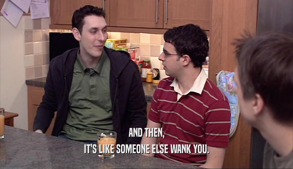 AND THEN, IT'S LIKE SOMEONE ELSE WANK YOU. 
