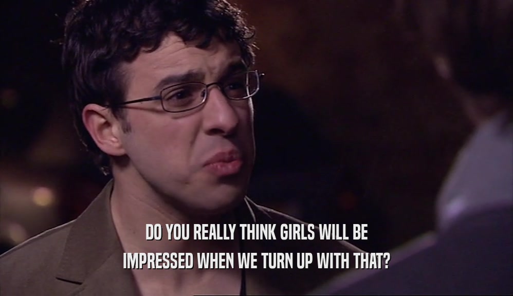 DO YOU REALLY THINK GIRLS WILL BE
 IMPRESSED WHEN WE TURN UP WITH THAT?
 