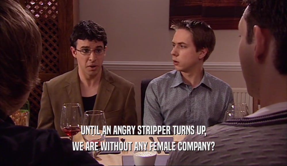 UNTIL AN ANGRY STRIPPER TURNS UP, WE ARE WITHOUT ANY FEMALE COMPANY? 