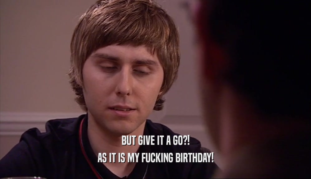 BUT GIVE IT A GO?!
 AS IT IS MY FUCKING BIRTHDAY!
 