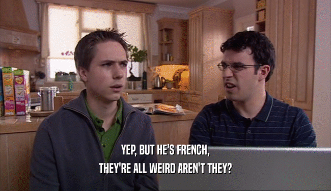 YEP, BUT HE'S FRENCH,
 THEY'RE ALL WEIRD AREN'T THEY?
 