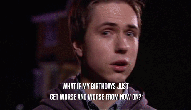 WHAT IF MY BIRTHDAYS JUST
 GET WORSE AND WORSE FROM NOW ON?
 