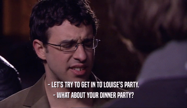 - LET'S TRY TO GET IN TO LOUISE'S PARTY. - WHAT ABOUT YOUR DINNER PARTY? 