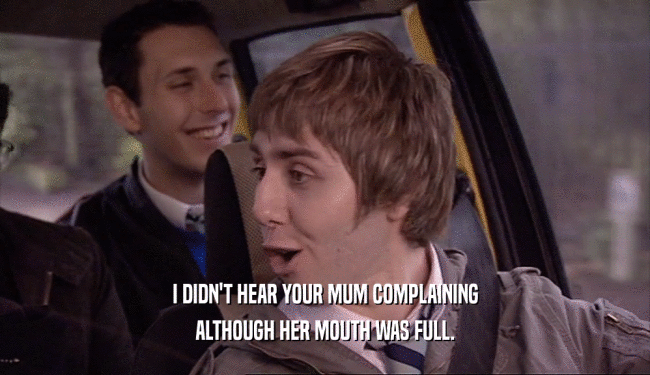 I DIDN'T HEAR YOUR MUM COMPLAINING ALTHOUGH HER MOUTH WAS FULL. 