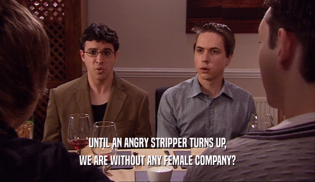 UNTIL AN ANGRY STRIPPER TURNS UP,
 WE ARE WITHOUT ANY FEMALE COMPANY?
 