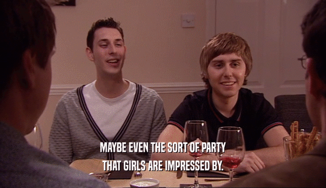 MAYBE EVEN THE SORT OF PARTY
 THAT GIRLS ARE IMPRESSED BY.
 