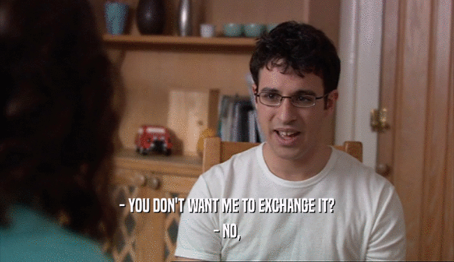 - YOU DON'T WANT ME TO EXCHANGE IT?
 - NO,
 