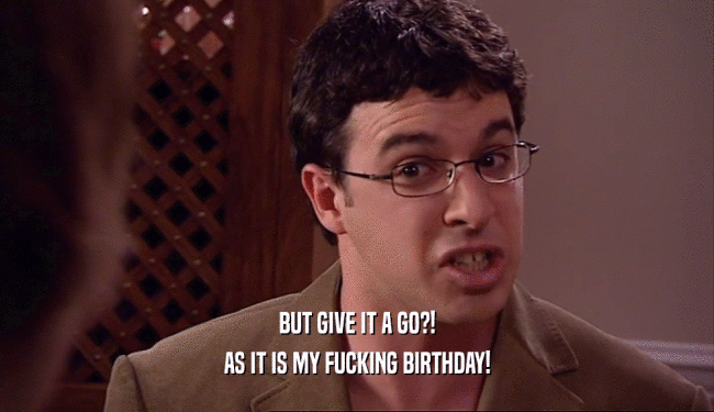 BUT GIVE IT A GO?! AS IT IS MY FUCKING BIRTHDAY! 