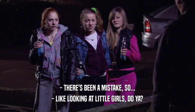 - THERE'S BEEN A MISTAKE, SO... - LIKE LOOKING AT LITTLE GIRLS, DO YA? 