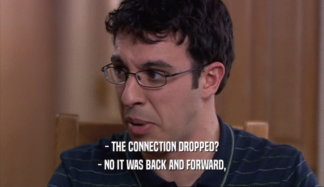 - THE CONNECTION DROPPED? - NO IT WAS BACK AND FORWARD, 