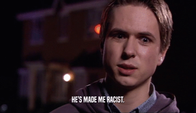 HE'S MADE ME RACIST.  