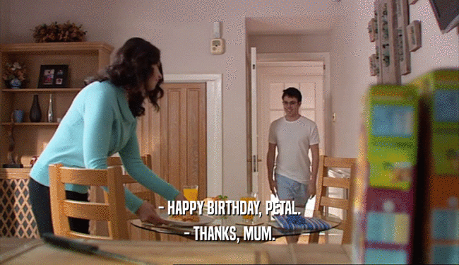 - HAPPY BIRTHDAY, PETAL.
 - THANKS, MUM.
 