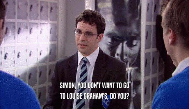 SIMON, YOU DON'T WANT TO GO
 TO LOUISE GRAHAM'S, DO YOU?
 