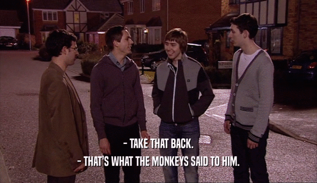 - TAKE THAT BACK.
 - THAT'S WHAT THE MONKEYS SAID TO HIM.
 