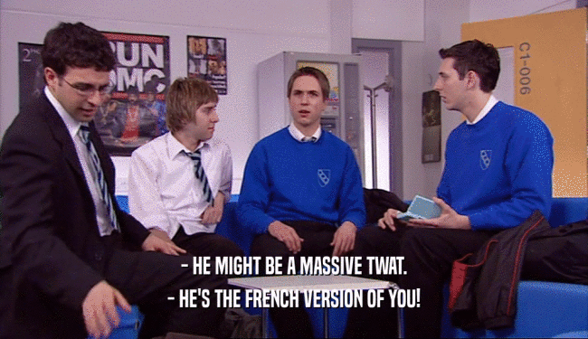 - HE MIGHT BE A MASSIVE TWAT.
 - HE'S THE FRENCH VERSION OF YOU!
 