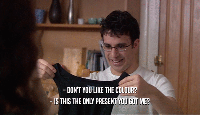 - DON'T YOU LIKE THE COLOUR?
 - IS THIS THE ONLY PRESENT YOU GOT ME?
 