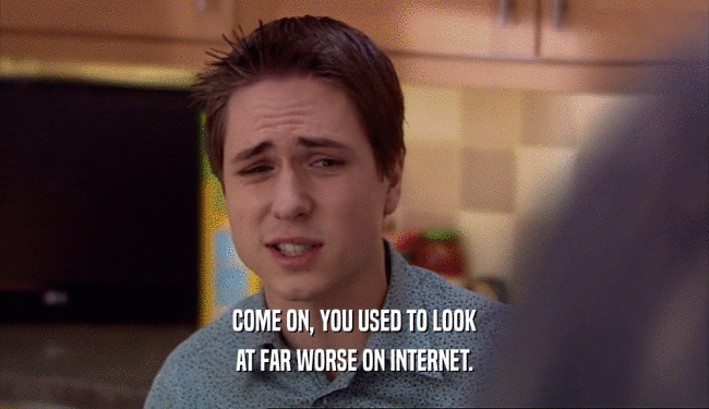 COME ON, YOU USED TO LOOK AT FAR WORSE ON INTERNET. 