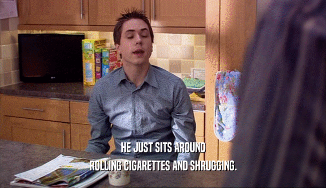 HE JUST SITS AROUND ROLLING CIGARETTES AND SHRUGGING. 