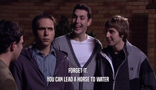 FORGET IT. YOU CAN LEAD A HORSE TO WATER 